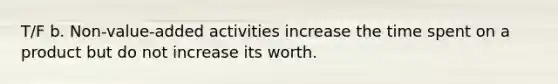 T/F b. Non-value-added activities increase the time spent on a product but do not increase its worth.