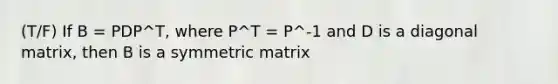 (T/F) If B = PDP^T, where P^T = P^-1 and D is a diagonal matrix, then B is a symmetric matrix