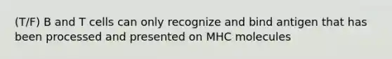 (T/F) B and T cells can only recognize and bind antigen that has been processed and presented on MHC molecules