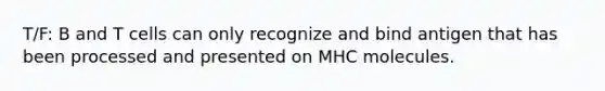 T/F: B and T cells can only recognize and bind antigen that has been processed and presented on MHC molecules.