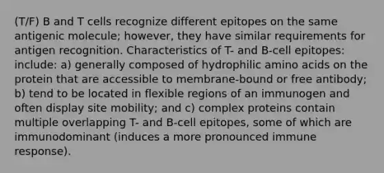 (T/F) B and T cells recognize different epitopes on the same antigenic molecule; however, they have similar requirements for antigen recognition. Characteristics of T- and B-cell epitopes: include: a) generally composed of hydrophilic amino acids on the protein that are accessible to membrane-bound or free antibody; b) tend to be located in flexible regions of an immunogen and often display site mobility; and c) complex proteins contain multiple overlapping T- and B-cell epitopes, some of which are immunodominant (induces a more pronounced immune response).