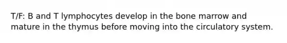 T/F: B and T lymphocytes develop in the bone marrow and mature in the thymus before moving into the circulatory system.