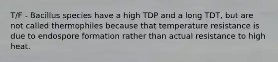 T/F - Bacillus species have a high TDP and a long TDT, but are not called thermophiles because that temperature resistance is due to endospore formation rather than actual resistance to high heat.