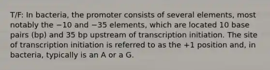 T/F: In bacteria, the promoter consists of several elements, most notably the −10 and −35 elements, which are located 10 base pairs (bp) and 35 bp upstream of transcription initiation. The site of transcription initiation is referred to as the +1 position and, in bacteria, typically is an A or a G.