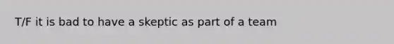 T/F it is bad to have a skeptic as part of a team