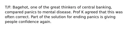 T/F: Bagehot, one of the great thinkers of central banking, compared panics to mental disease. Prof K agreed that this was often correct. Part of the solution for ending panics is giving people confidence again.