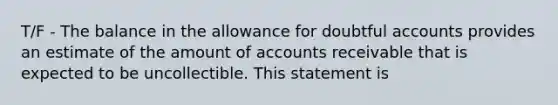 T/F - The balance in the allowance for doubtful accounts provides an estimate of the amount of accounts receivable that is expected to be uncollectible. This statement is