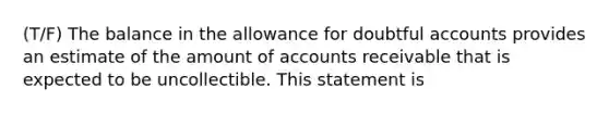 (T/F) The balance in the allowance for doubtful accounts provides an estimate of the amount of accounts receivable that is expected to be uncollectible. This statement is