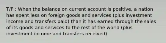 T/F : When the balance on current account is​ positive, a nation has spent less on foreign goods and services​ (plus investment income and transfers​ paid) than it has earned through the sales of its goods and services to the rest of the world​ (plus investment income and transfers​ received).