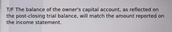 T/F The balance of the owner's capital account, as reflected on the post-closing trial balance, will match the amount reported on the <a href='https://www.questionai.com/knowledge/kCPMsnOwdm-income-statement' class='anchor-knowledge'>income statement</a>.