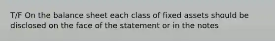 T/F On the balance sheet each class of fixed assets should be disclosed on the face of the statement or in the notes