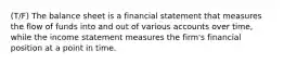 (T/F) The balance sheet is a financial statement that measures the flow of funds into and out of various accounts over time, while the income statement measures the firm's financial position at a point in time.