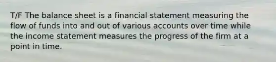 T/F The balance sheet is a financial statement measuring the flow of funds into and out of various accounts over time while the income statement measures the progress of the firm at a point in time.