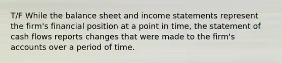 T/F While the balance sheet and income statements represent the firm's financial position at a point in time, the statement of cash flows reports changes that were made to the firm's accounts over a period of time.