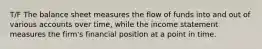 T/F The balance sheet measures the flow of funds into and out of various accounts over time, while the income statement measures the firm's financial position at a point in time.