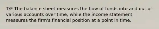 T/F The balance sheet measures the flow of funds into and out of various accounts over time, while the income statement measures the firm's financial position at a point in time.