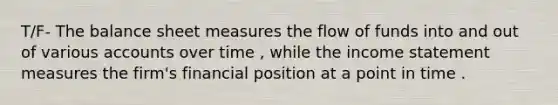 T/F- The balance sheet measures the flow of funds into and out of various accounts over time , while the <a href='https://www.questionai.com/knowledge/kCPMsnOwdm-income-statement' class='anchor-knowledge'>income statement</a> measures the firm's financial position at a point in time .