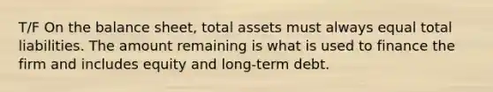 T/F On the balance sheet, total assets must always equal total liabilities. The amount remaining is what is used to finance the firm and includes equity and long-term debt.