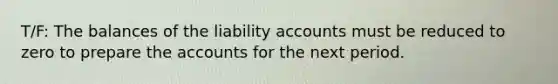 T/F: The balances of the liability accounts must be reduced to zero to prepare the accounts for the next period.