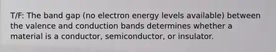 T/F: The band gap (no electron energy levels available) between the valence and conduction bands determines whether a material is a conductor, semiconductor, or insulator.