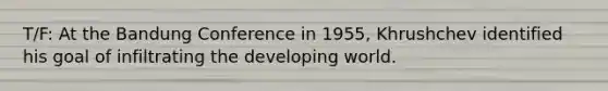 T/F: At the Bandung Conference in 1955, Khrushchev identified his goal of infiltrating the developing world.