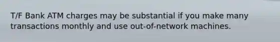 T/F Bank ATM charges may be substantial if you make many transactions monthly and use out-of-network machines.
