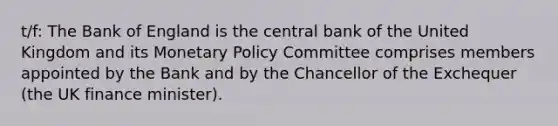 t/f: The Bank of England is the central bank of the United Kingdom and its Monetary Policy Committee comprises members appointed by the Bank and by the Chancellor of the Exchequer (the UK finance minister).