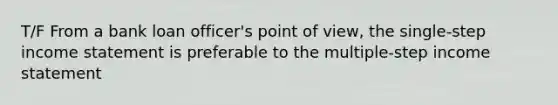 T/F From a bank loan officer's point of view, the single-step income statement is preferable to the multiple-step income statement