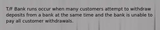 T/F Bank runs occur when many customers attempt to withdraw deposits from a bank at the same time and the bank is unable to pay all customer withdrawals.