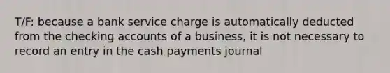 T/F: because a bank service charge is automatically deducted from the checking accounts of a business, it is not necessary to record an entry in the cash payments journal