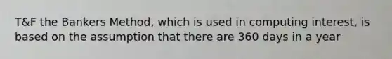 T&F the Bankers Method, which is used in computing interest, is based on the assumption that there are 360 days in a year