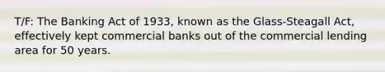 T/F: The Banking Act of 1933, known as the Glass-Steagall Act, effectively kept commercial banks out of the commercial lending area for 50 years.