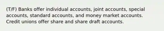 (T/F) Banks offer individual accounts, joint accounts, special accounts, standard accounts, and money market accounts. Credit unions offer share and share draft accounts.​