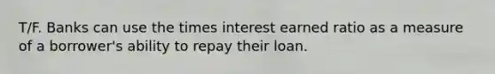 T/F. Banks can use the times interest earned ratio as a measure of a borrower's ability to repay their loan.