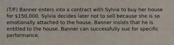 (T/F) Banner enters into a contract with Sylvia to buy her house for 150,000. Sylvia decides later not to sell because she is so emotionally attached to the house. Banner insists that he is entitled to the house. Banner can successfully sue for specific performance.