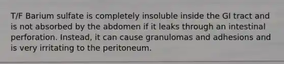 T/F Barium sulfate is completely insoluble inside the GI tract and is not absorbed by the abdomen if it leaks through an intestinal perforation. Instead, it can cause granulomas and adhesions and is very irritating to the peritoneum.