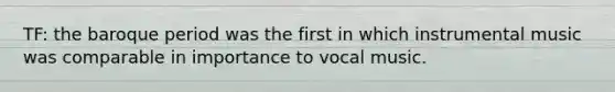 TF: the baroque period was the first in which instrumental music was comparable in importance to vocal music.