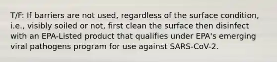 T/F: If barriers are not used, regardless of the surface condition, i.e., visibly soiled or not, first clean the surface then disinfect with an EPA-Listed product that qualifies under EPA's emerging viral pathogens program for use against SARS-CoV-2.