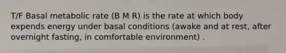 T/F Basal metabolic rate (B M R) is the rate at which body expends energy under basal conditions (awake and at rest, after overnight fasting, in comfortable environment) .