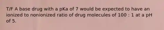 T/F A base drug with a pKa of 7 would be expected to have an ionized to nonionized ratio of drug molecules of 100 : 1 at a pH of 5.