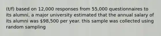 (t/f) based on 12,000 responses from 55,000 questionnaires to its alumni, a major university estimated that the annual salary of its alumni was 98,500 per year. this sample was collected using random sampling