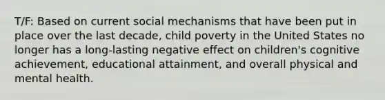 T/F: Based on current social mechanisms that have been put in place over the last decade, child poverty in the United States no longer has a long-lasting negative effect on children's cognitive achievement, educational attainment, and overall physical and mental health.