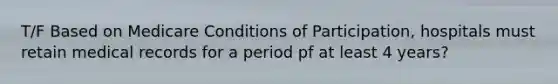 T/F Based on Medicare Conditions of Participation, hospitals must retain medical records for a period pf at least 4 years?