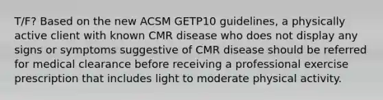 T/F? Based on the new ACSM GETP10 guidelines, a physically active client with known CMR disease who does not display any signs or symptoms suggestive of CMR disease should be referred for medical clearance before receiving a professional exercise prescription that includes light to moderate physical activity.