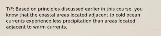 T/F: Based on principles discussed earlier in this course, you know that the coastal areas located adjacent to cold ocean currents experience less precipitation than areas located adjacent to warm currents.