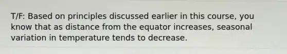 T/F: Based on principles discussed earlier in this course, you know that as distance from the equator increases, seasonal variation in temperature tends to decrease.