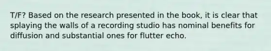 T/F? Based on the research presented in the book, it is clear that splaying the walls of a recording studio has nominal benefits for diffusion and substantial ones for flutter echo.