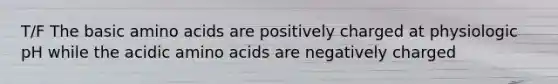 T/F The basic <a href='https://www.questionai.com/knowledge/k9gb720LCl-amino-acids' class='anchor-knowledge'>amino acids</a> are positively charged at physiologic pH while the acidic amino acids are negatively charged