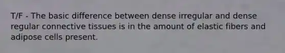 T/F - The basic difference between dense irregular and dense regular connective tissues is in the amount of elastic fibers and adipose cells present.