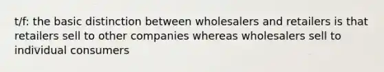 t/f: the basic distinction between wholesalers and retailers is that retailers sell to other companies whereas wholesalers sell to individual consumers